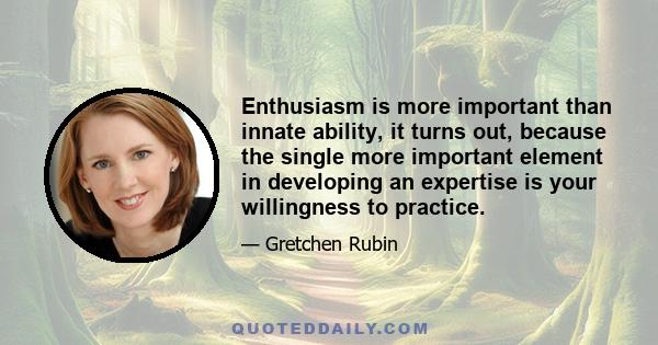 Enthusiasm is more important than innate ability, it turns out, because the single more important element in developing an expertise is your willingness to practice.