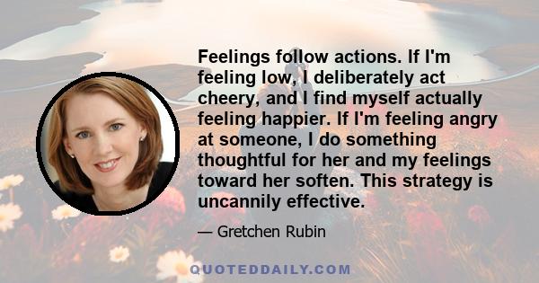 Feelings follow actions. If I'm feeling low, I deliberately act cheery, and I find myself actually feeling happier. If I'm feeling angry at someone, I do something thoughtful for her and my feelings toward her soften.