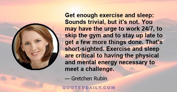 Get enough exercise and sleep: Sounds trivial, but it's not. You may have the urge to work 24/7, to skip the gym and to stay up late to get a few more things done. That's short-sighted. Exercise and sleep are critical