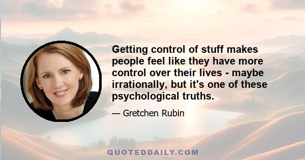 Getting control of stuff makes people feel like they have more control over their lives - maybe irrationally, but it's one of these psychological truths.