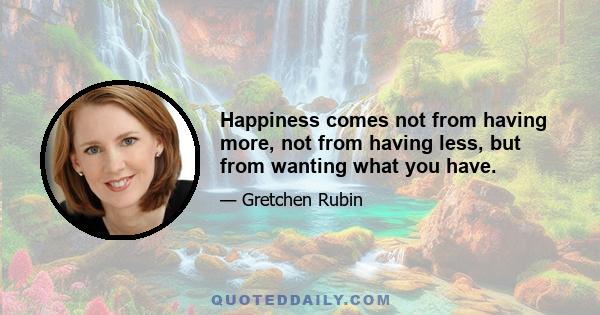 Happiness comes not from having more, not from having less, but from wanting what you have.