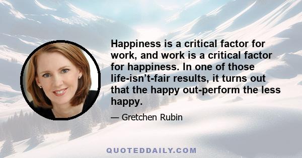 Happiness is a critical factor for work, and work is a critical factor for happiness. In one of those life-isn’t-fair results, it turns out that the happy out-perform the less happy.