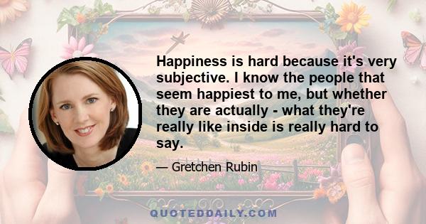 Happiness is hard because it's very subjective. I know the people that seem happiest to me, but whether they are actually - what they're really like inside is really hard to say.