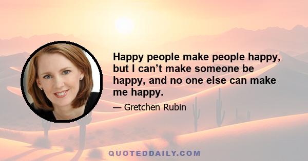 Happy people make people happy, but I can’t make someone be happy, and no one else can make me happy.