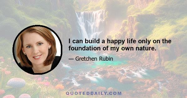 I can build a happy life only on the foundation of my own nature.