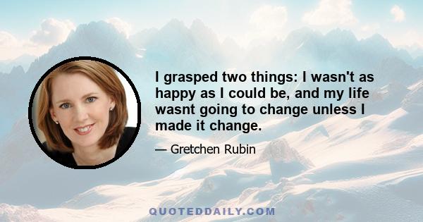 I grasped two things: I wasn't as happy as I could be, and my life wasnt going to change unless I made it change.