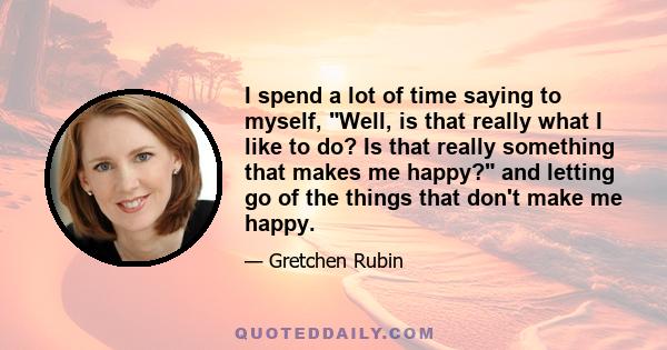 I spend a lot of time saying to myself, Well, is that really what I like to do? Is that really something that makes me happy? and letting go of the things that don't make me happy.