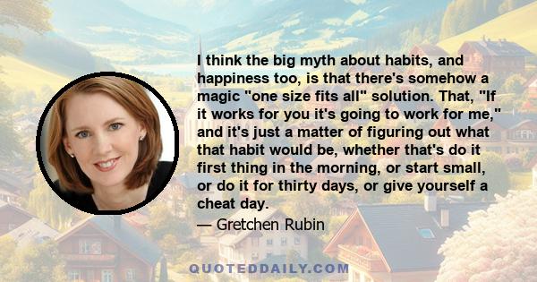 I think the big myth about habits, and happiness too, is that there's somehow a magic one size fits all solution. That, If it works for you it's going to work for me, and it's just a matter of figuring out what that