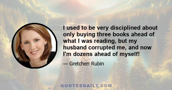 I used to be very disciplined about only buying three books ahead of what I was reading, but my husband corrupted me, and now I'm dozens ahead of myself!