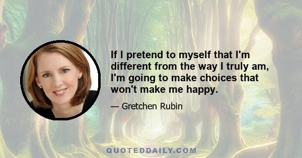 If I pretend to myself that I'm different from the way I truly am, I'm going to make choices that won't make me happy.