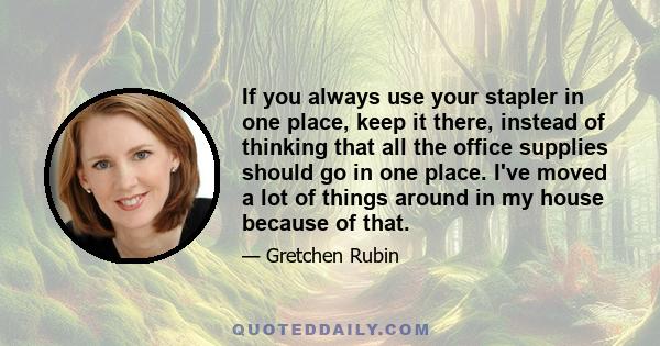 If you always use your stapler in one place, keep it there, instead of thinking that all the office supplies should go in one place. I've moved a lot of things around in my house because of that.