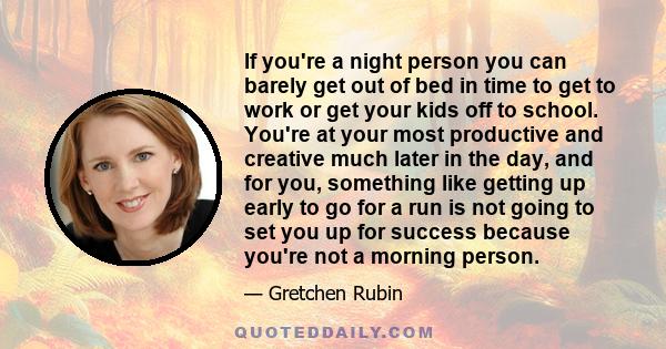 If you're a night person you can barely get out of bed in time to get to work or get your kids off to school. You're at your most productive and creative much later in the day, and for you, something like getting up