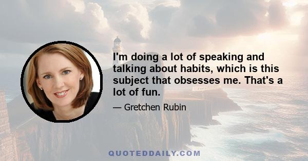 I'm doing a lot of speaking and talking about habits, which is this subject that obsesses me. That's a lot of fun.