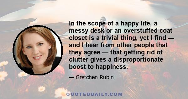 In the scope of a happy life, a messy desk or an overstuffed coat closet is a trivial thing, yet I find — and I hear from other people that they agree — that getting rid of clutter gives a disproportionate boost to