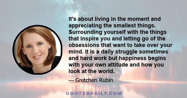 It's about living in the moment and appreciating the smallest things. Surrounding yourself with the things that inspire you and letting go of the obsessions that want to take over your mind. It is a daily struggle