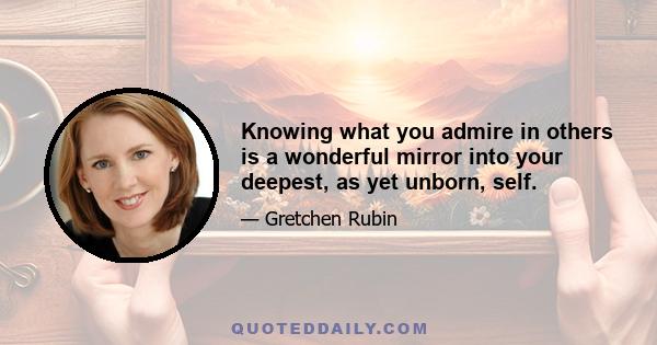 Knowing what you admire in others is a wonderful mirror into your deepest, as yet unborn, self.