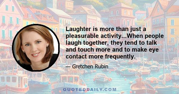 Laughter is more than just a pleasurable activity...When people laugh together, they tend to talk and touch more and to make eye contact more frequently.