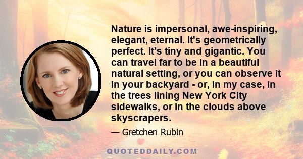 Nature is impersonal, awe-inspiring, elegant, eternal. It's geometrically perfect. It's tiny and gigantic. You can travel far to be in a beautiful natural setting, or you can observe it in your backyard - or, in my