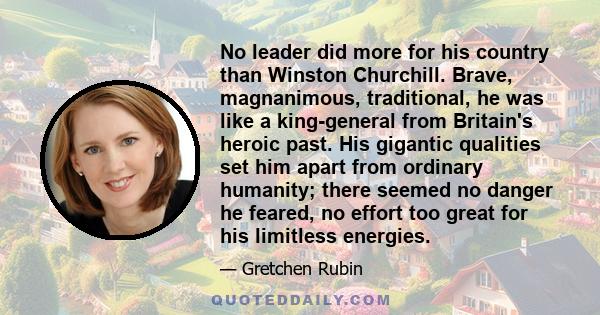 No leader did more for his country than Winston Churchill. Brave, magnanimous, traditional, he was like a king-general from Britain's heroic past. His gigantic qualities set him apart from ordinary humanity; there