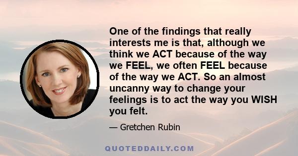 One of the findings that really interests me is that, although we think we ACT because of the way we FEEL, we often FEEL because of the way we ACT. So an almost uncanny way to change your feelings is to act the way you