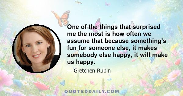 One of the things that surprised me the most is how often we assume that because something's fun for someone else, it makes somebody else happy, it will make us happy.