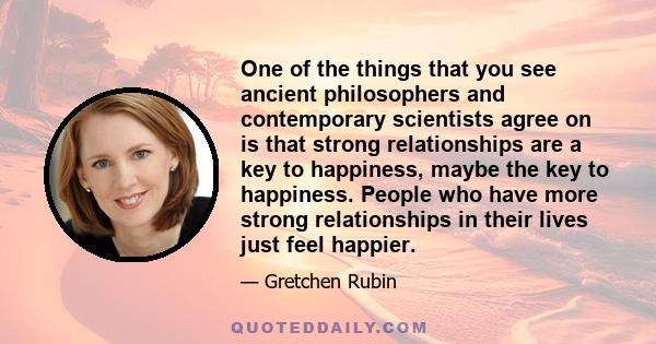 One of the things that you see ancient philosophers and contemporary scientists agree on is that strong relationships are a key to happiness, maybe the key to happiness. People who have more strong relationships in