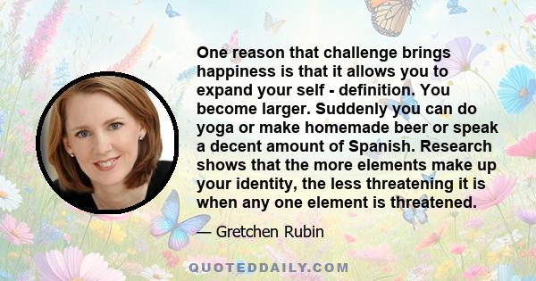 One reason that challenge brings happiness is that it allows you to expand your self - definition. You become larger. Suddenly you can do yoga or make homemade beer or speak a decent amount of Spanish. Research shows