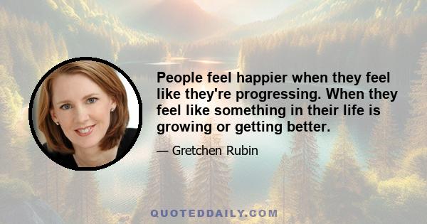 People feel happier when they feel like they're progressing. When they feel like something in their life is growing or getting better.