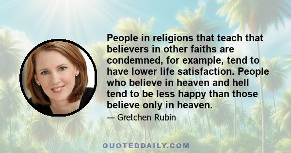 People in religions that teach that believers in other faiths are condemned, for example, tend to have lower life satisfaction. People who believe in heaven and hell tend to be less happy than those believe only in