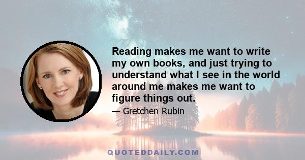 Reading makes me want to write my own books, and just trying to understand what I see in the world around me makes me want to figure things out.