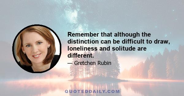 Remember that although the distinction can be difficult to draw, loneliness and solitude are different.