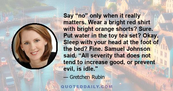 Say “no” only when it really matters. Wear a bright red shirt with bright orange shorts? Sure. Put water in the toy tea set? Okay. Sleep with your head at the foot of the bed? Fine. Samuel Johnson said, “All severity