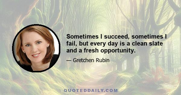 Sometimes I succeed, sometimes I fail, but every day is a clean slate and a fresh opportunity.