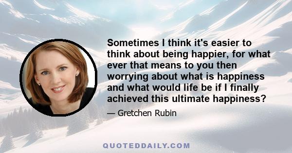 Sometimes I think it's easier to think about being happier, for what ever that means to you then worrying about what is happiness and what would life be if I finally achieved this ultimate happiness?