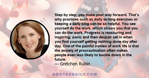 Step by step, you make your way forward. That’s why practices such as daily writing exercises or keeping a daily blog can be so helpful. You see yourself do the work, which shows you that you can do the work. Progress