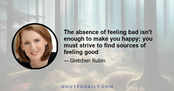 The absence of feeling bad isn't enough to make you happy; you must strive to find sources of feeling good