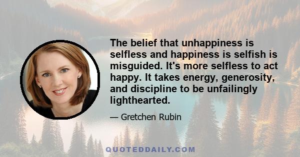 The belief that unhappiness is selfless and happiness is selfish is misguided. It's more selfless to act happy. It takes energy, generosity, and discipline to be unfailingly lighthearted.