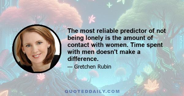 The most reliable predictor of not being lonely is the amount of contact with women. Time spent with men doesn't make a difference.