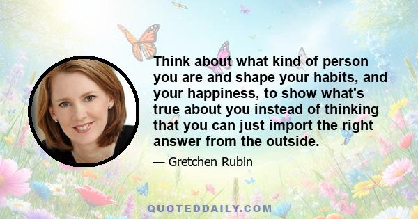 Think about what kind of person you are and shape your habits, and your happiness, to show what's true about you instead of thinking that you can just import the right answer from the outside.