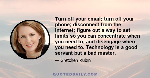 Turn off your email; turn off your phone; disconnect from the Internet; figure out a way to set limits so you can concentrate when you need to, and disengage when you need to. Technology is a good servant but a bad