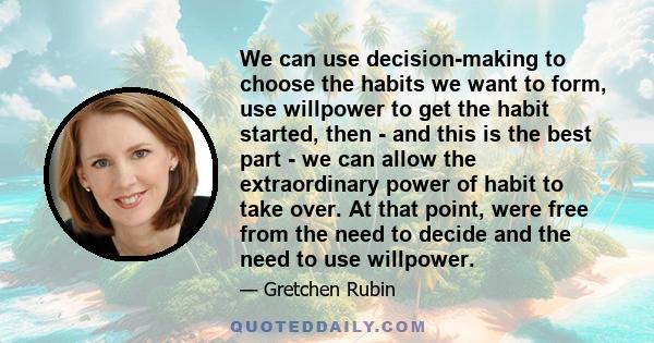 We can use decision-making to choose the habits we want to form, use willpower to get the habit started, then - and this is the best part - we can allow the extraordinary power of habit to take over. At that point, were 