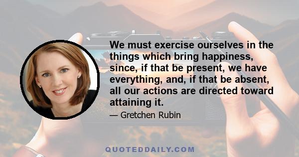 We must exercise ourselves in the things which bring happiness, since, if that be present, we have everything, and, if that be absent, all our actions are directed toward attaining it.