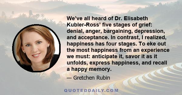 We’ve all heard of Dr. Elisabeth Kubler-Ross’ five stages of grief: denial, anger, bargaining, depression, and acceptance. In contrast, I realized, happiness has four stages. To eke out the most happiness from an