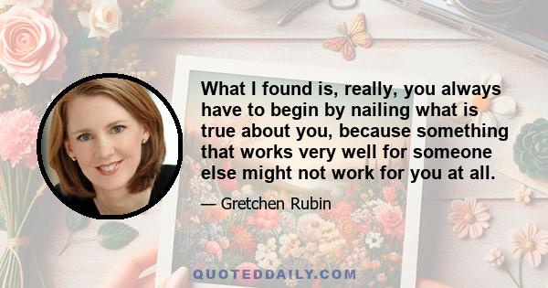 What I found is, really, you always have to begin by nailing what is true about you, because something that works very well for someone else might not work for you at all.