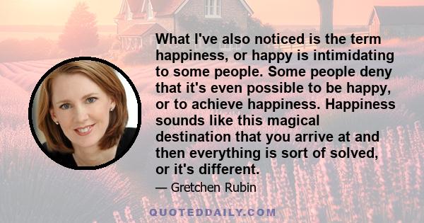 What I've also noticed is the term happiness, or happy is intimidating to some people. Some people deny that it's even possible to be happy, or to achieve happiness. Happiness sounds like this magical destination that