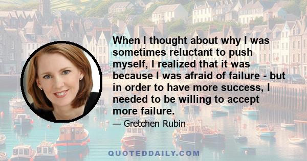 When I thought about why I was sometimes reluctant to push myself, I realized that it was because I was afraid of failure - but in order to have more success, I needed to be willing to accept more failure.