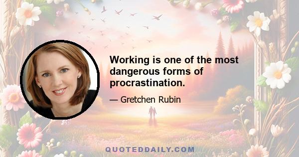 Working is one of the most dangerous forms of procrastination.