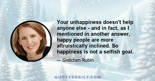 Your unhappiness doesn't help anyone else - and in fact, as I mentioned in another answer, happy people are more altruistically inclined. So happiness is not a selfish goal.