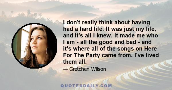 I don't really think about having had a hard life. It was just my life, and it's all I knew. It made me who I am - all the good and bad - and it's where all of the songs on Here For The Party came from. I've lived them