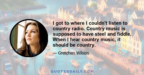 I got to where I couldn't listen to country radio. Country music is supposed to have steel and fiddle. When I hear country music, it should be country.